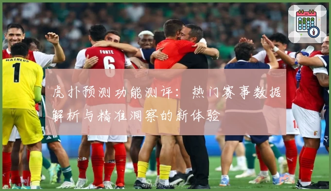 虎扑预测功能测评:热门赛事数据解析与精准洞察的新体验