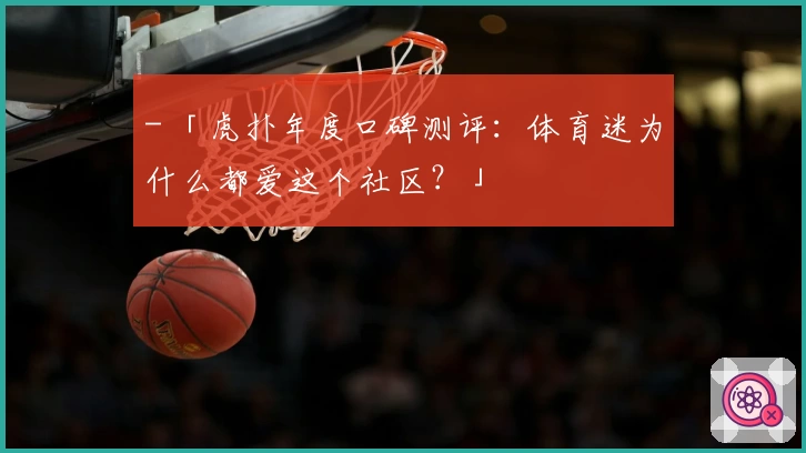 - 「虎扑年度口碑测评:体育迷为什么都爱这个社区?」