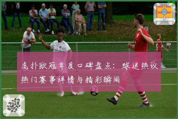 虎扑欧冠年度口碑盘点：球迷热议热门赛事详情与精彩瞬间