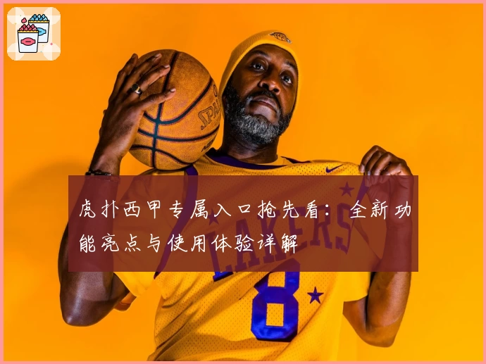 虎扑西甲专属入口抢先看：全新功能亮点与使用体验详解