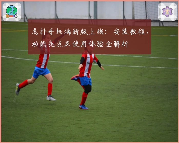 虎扑手机端新版上线：安装教程、功能亮点及使用体验全解析