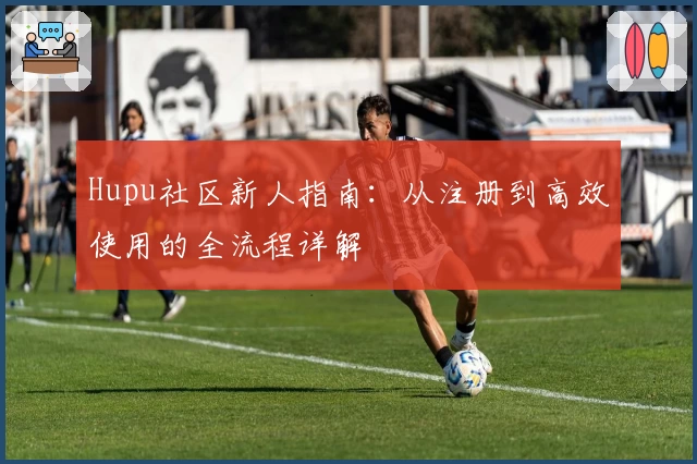 Hupu社区新人指南：从注册到高效使用的全流程详解