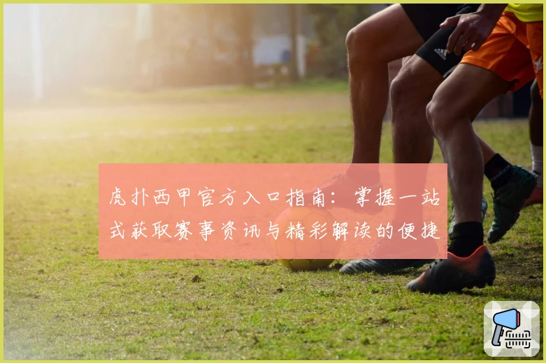 虎扑西甲官方入口指南：掌握一站式获取赛事资讯与精彩解读的便捷方法