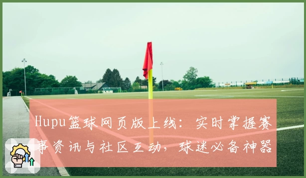 Hupu篮球网页版上线：实时掌握赛事资讯与社区互动，球迷必备神器