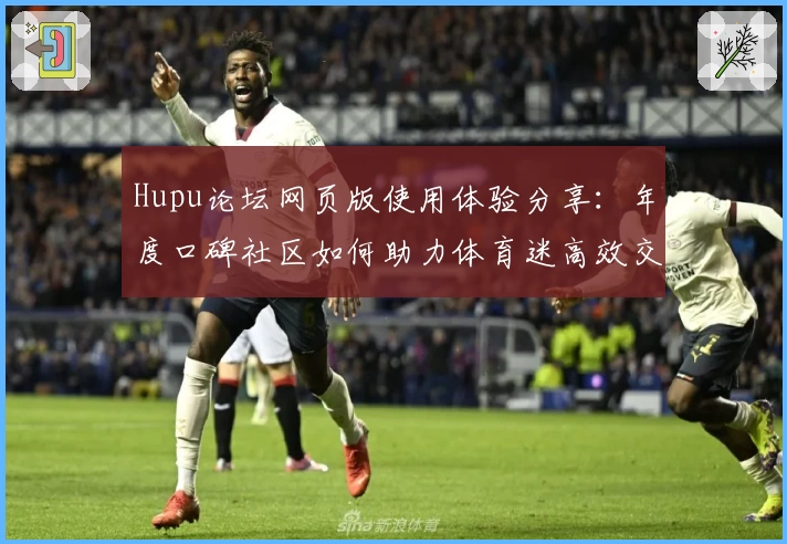 Hupu论坛网页版使用体验分享:年度口碑社区如何助力体育迷高效交流