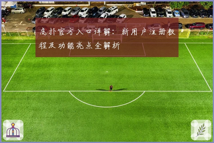 虎扑官方入口详解：新用户注册教程及功能亮点全解析