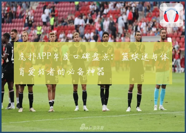 虎扑APP年度口碑盘点：篮球迷与体育爱好者的必备神器
