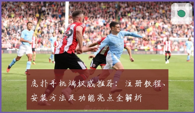 虎扑手机端权威推荐：注册教程、安装方法及功能亮点全解析