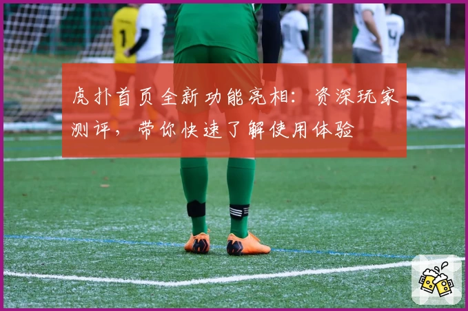 虎扑首页全新功能亮相：资深玩家测评，带你快速了解使用体验