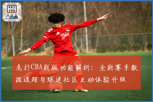 虎扑CBA新版功能解析：全新赛季数据追踪与球迷社区互动体验升级
