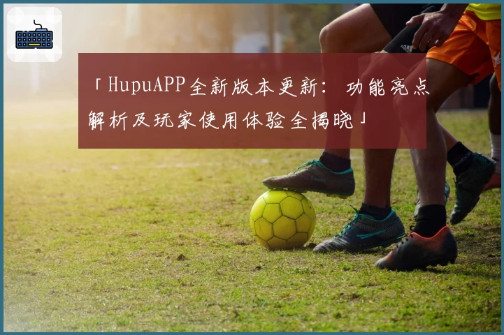 「HupuAPP全新版本更新：功能亮点解析及玩家使用体验全揭晓」