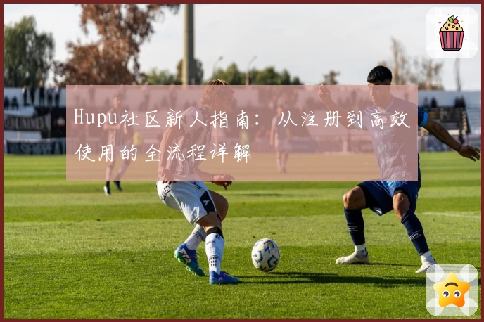 Hupu社区新人指南：从注册到高效使用的全流程详解
