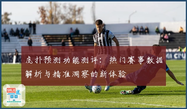 虎扑预测功能测评：热门赛事数据解析与精准洞察的新体验