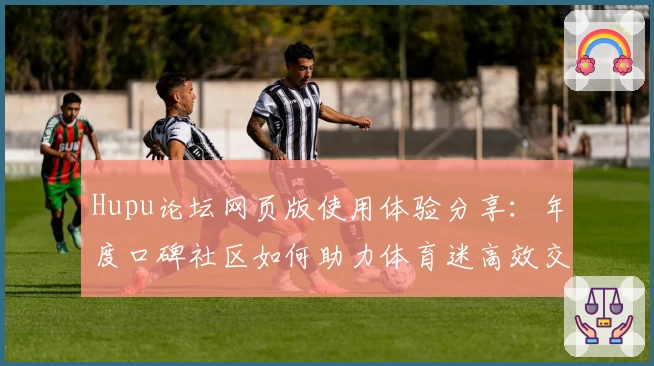 Hupu论坛网页版使用体验分享：年度口碑社区如何助力体育迷高效交流