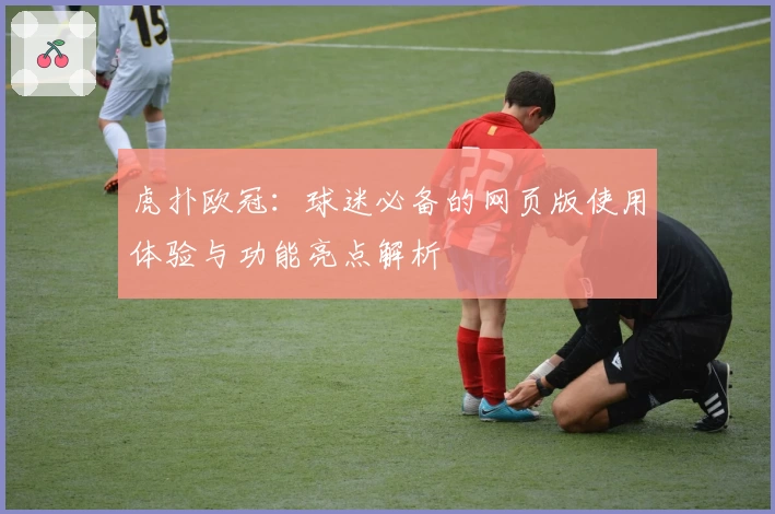 虎扑欧冠：球迷必备的网页版使用体验与功能亮点解析