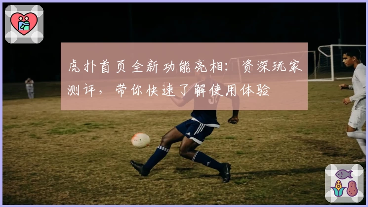 虎扑首页全新功能亮相：资深玩家测评，带你快速了解使用体验