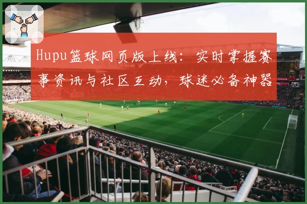 Hupu篮球网页版上线：实时掌握赛事资讯与社区互动，球迷必备神器