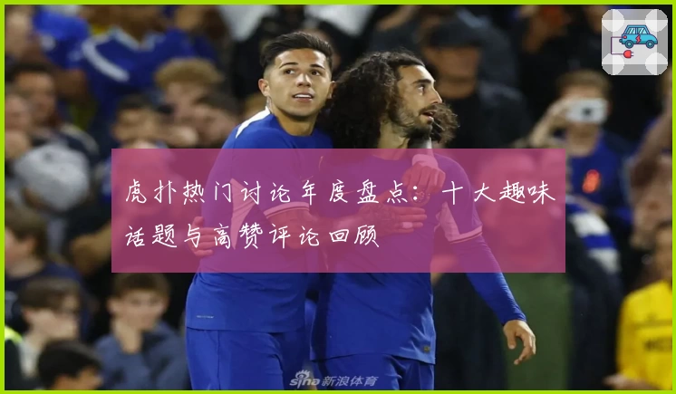 虎扑热门讨论年度盘点:十大趣味话题与高赞评论回顾