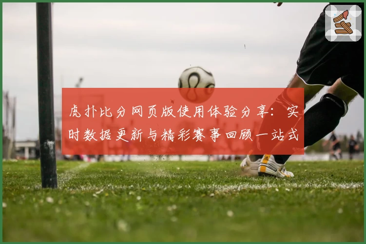 虎扑比分网页版使用体验分享：实时数据更新与精彩赛事回顾一站式呈现
