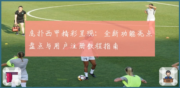 虎扑西甲精彩呈现:全新功能亮点盘点与用户注册教程指南